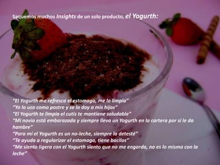 Saquemos muchos Insights de un solo producto, el Yogurth:




“El Yogurth me refresca el estomago, me lo limpia”
“Yo lo uso como postre y se lo doy a mis hijos”
“El Yogurth te limpia el cutis te mantiene saludable”
“Mi novia está embarazada y siempre lleva un Yogurth en la cartera por si le da
hambre”
“Para mí el Yogurth es un no-leche, siempre la detesté”
“Te ayuda a regularizar el estomago, tiene bacilos”
“Me siento ligera con el Yogurth siento que no me engorda, no es lo mismo con la
leche”
 