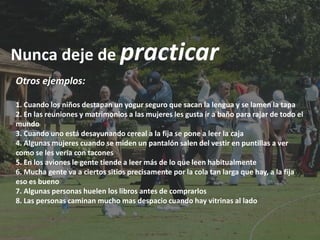 Nunca deje de practicar
Otros ejemplos:

1. Cuando los niños destapan un yogur seguro que sacan la lengua y se lamen la tapa
2. En las reuniones y matrimonios a las mujeres les gusta ir a baño para rajar de todo el
mundo
3. Cuando uno está desayunando cereal a la fija se pone a leer la caja
4. Algunas mujeres cuando se miden un pantalón salen del vestir en puntillas a ver
como se les vería con tacones
5. En los aviones le gente tiende a leer más de lo que leen habitualmente
6. Mucha gente va a ciertos sitios precisamente por la cola tan larga que hay, a la fija
eso es bueno
7. Algunas personas huelen los libros antes de comprarlos
8. Las personas caminan mucho mas despacio cuando hay vitrinas al lado
 