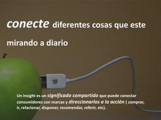 conecte diferentes cosas que este
mirando a diario




  Un insight es un significado compartido que puede conectar
  consumidores con marcas y direccionarlos a la acción ( comprar,
  ir, relacionar, disponer, recomendar, referir, etc).
 