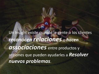 Un Insight existe cuando la gente o los clientes
reconocen relaciones o hacen
associaciones entre productos y
acciones que pueden ayudarles a Resolver
nuevos problemas.
 