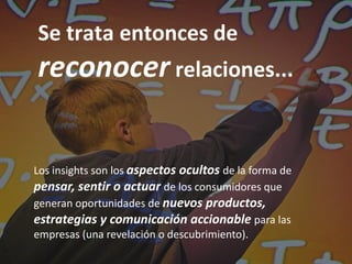 Se trata entonces de
reconocer relaciones...


Los insights son los aspectos ocultos de la forma de
pensar, sentir o actuar de los consumidores que
generan oportunidades de nuevos productos,
estrategias y comunicación accionable para las
empresas (una revelación o descubrimiento).
 