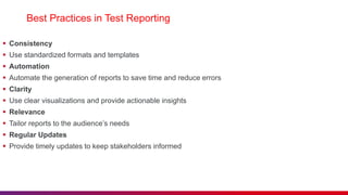 Best Practices in Test Reporting
 Consistency
 Use standardized formats and templates
 Automation
 Automate the generation of reports to save time and reduce errors
 Clarity
 Use clear visualizations and provide actionable insights
 Relevance
 Tailor reports to the audience’s needs
 Regular Updates
 Provide timely updates to keep stakeholders informed
 