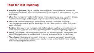 Tools for Test Reporting
 Jira (with plugins like Xray or Zephyr): Issue and project tracking tool with powerful test
management capabilities and customizable reporting dashboards for tracking testing progress
and results.
 qTest: Test management platform offering real-time insights into test case execution, defects,
requirements coverage, and test cycle progress with customizable reporting features.
 PractiTest: Test management tool with advanced reporting capabilities, providing
customizable dashboards, graphs, and analytics to track testing metrics, trends, and project
status effectively.
 TestLink: Open-source test management tool offering basic reporting functionalities on test
plans, test cases, and test executions, generating metrics for assessing testing progress.
 Zephyr (Jira plugin): Test management plugin for Jira, enhancing project management with
robust reporting features on test execution, coverage, and defects within Jira workflows.
 Allure Report: Open-source framework for creating interactive and visually appealing test
reports that include detailed test execution results, metrics, and trends to enhance visibility
and understanding of test outcomes.
 