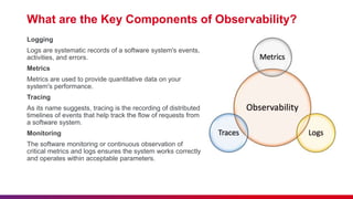 What are the Key Components of Observability?
Logging
Logs are systematic records of a software system's events,
activities, and errors.
Metrics
Metrics are used to provide quantitative data on your
system's performance.
Tracing
As its name suggests, tracing is the recording of distributed
timelines of events that help track the flow of requests from
a software system.
Monitoring
The software monitoring or continuous observation of
critical metrics and logs ensures the system works correctly
and operates within acceptable parameters.
 