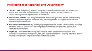 Integrating Test Reporting and Observability
 Unified Data: Integrating test reporting and observability combines structured test
results with real-time system metrics, providing a unified source of truth for
understanding software performance and health.
 Enhanced Context: This integration offers deeper insights into issues by correlating
test outcomes with system behavior data, enabling teams to diagnose and resolve
problems more effectively.
 Streamlined Workflows: By leveraging integrated data, teams can efficiently manage
incidents and QA processes, reducing resolution times and ensuring continuous
software improvement.
 Improved Collaboration: Integrated insights foster better communication and
collaboration across development, QA, and operations teams, aligning efforts to deliver
reliable software and improve overall system reliability.
 