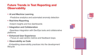 Future Trends in Test Reporting and
Observability
 AI and Machine Learning
-Predictive analytics and automated anomaly detection
 Real-time Reporting
-Instant insights and live dashboards
 Integration and Collaboration
-Seamless integration with DevOps tools and collaborative
platforms
 Enhanced User Experience
- Focus on user-centric metrics and feedback loops
 Observability as Code
-Embedding observability practices into the development
lifecycle
 
