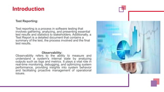 Introduction
Test Reporting:
Test reporting is a process in software testing that
involves gathering, analyzing, and presenting essential
test results and statistics to stakeholders. Additionally, a
Test Report is a detailed document that contains a
summary of the test, the process involved and the final
test results.
Observability:
Observability refers to the ability to measure and
understand a system's internal state by analyzing
outputs such as logs and metrics. It plays a vital role in
real-time monitoring, debugging, and optimizing system
performance, providing insights into system behavior
and facilitating proactive management of operational
issues.
 