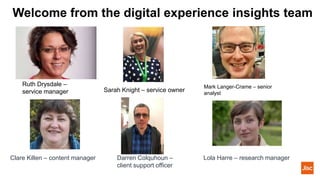Welcome from the digital experience insights team
Ruth Drysdale –
service manager
Mark Langer-Crame – senior
analyst
Sarah Knight – service owner
Clare Killen – content manager Darren Colquhoun –
client support officer
Lola Harre – research manager
 