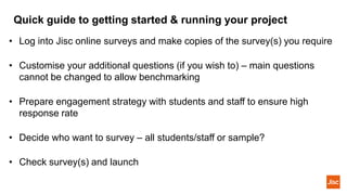 Quick guide to getting started & running your project
• Log into Jisc online surveys and make copies of the survey(s) you require
• Customise your additional questions (if you wish to) – main questions
cannot be changed to allow benchmarking
• Prepare engagement strategy with students and staff to ensure high
response rate
• Decide who want to survey – all students/staff or sample?
• Check survey(s) and launch
 