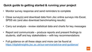 Quick guide to getting started & running your project
• Monitor survey response and send reminders to complete
• Close survey(s) and download data from Jisc online surveys into Excel,
SPSS etc (and also download benchmarking results)
• Carry out analysis - review statistical data and charts for key messages
• Report and communicate – produce reports and present findings to
students, staff and key stakeholders – with key recommendations
• Full guidance on all these steps and more can be found at
https://digitalinsights.jisc.ac.uk/our-service/advice-and-guidance/
 