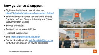 • Eight new institutional case studies see
https://digitalinsights.jisc.ac.uk/case-study-listing/
• Three video case studies –University of Stirling,
Canterbury Christ Church University and City of
Wolverhampton College
• Service animation
• Professional services staff pilot
• Research insights pilot
• See https://digitalinsights.jisc.ac.uk
• Contact Ruth Drysdale ruth.Drysdale@jisc.ac.uk
for further information on how to participate
New guidance & support
Digital experience insights https://digitalinsights.jisc.ac.uk
 
