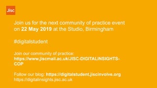 Join us for the next community of practice event
on 22 May 2019 at the Studio, Birmingham
#digitalstudent
Join our community of practice:
https://www.jiscmail.ac.uk/JISC-DIGITALINSIGHTS-
COP
Follow our blog: https://digitalstudent.jiscinvolve.org
https://digitalinsights.jisc.ac.uk
 