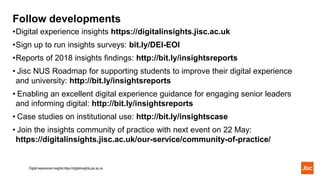 Follow developments
•Digital experience insights https://digitalinsights.jisc.ac.uk
•Sign up to run insights surveys: bit.ly/DEI-EOI
•Reports of 2018 insights findings: http://bit.ly/insightsreports
• Jisc NUS Roadmap for supporting students to improve their digital experience
and university: http://bit.ly/insightsreports
• Enabling an excellent digital experience guidance for engaging senior leaders
and informing digital: http://bit.ly/insightsreports
• Case studies on institutional use: http://bit.ly/insightscase
• Join the insights community of practice with next event on 22 May:
https://digitalinsights.jisc.ac.uk/our-service/community-of-practice/
Digital experience insights https://digitalinsights.jisc.ac.uk
 