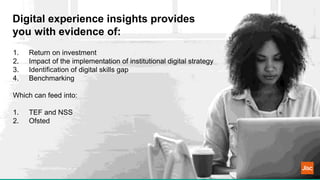 Digital experience insights provides
you with evidence of:
https://digitalinsights.jisc.ac.uk
1. Return on investment
2. Impact of the implementation of institutional digital strategy
3. Identification of digital skills gap
4. Benchmarking
Which can feed into:
1. TEF and NSS
2. Ofsted
 