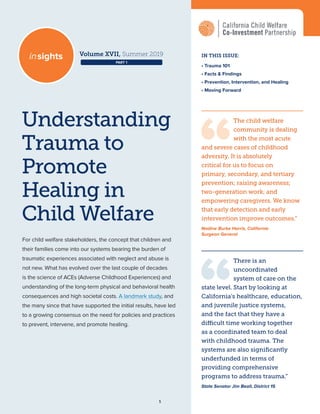 1
Understanding
Trauma to
Promote
Healing in
Child Welfare
IN THIS ISSUE:
• Trauma 101
• Facts & Findings
• Prevention, Intervention, and Healing
• Moving Forward
The child welfare
community is dealing
with the most acute
and severe cases of childhood
adversity. It is absolutely
critical for us to focus on
primary, secondary, and tertiary
prevention; raising awareness;
two-generation work; and
empowering caregivers. We know
that early detection and early
intervention improve outcomes.“
Nadine Burke Harris, California
Surgeon General
For child welfare stakeholders, the concept that children and
their families come into our systems bearing the burden of
traumatic experiences associated with neglect and abuse is
not new. What has evolved over the last couple of decades
is the science of ACEs (Adverse Childhood Experiences) and
understanding of the long-term physical and behavioral health
consequences and high societal costs. A landmark study, and
the many since that have supported the initial results, have led
to a growing consensus on the need for policies and practices
to prevent, intervene, and promote healing.
Volume XVII, Summer 2019insights
There is an
uncoordinated
system of care on the
state level. Start by looking at
California’s healthcare, education,
and juvenile justice systems,
and the fact that they have a
difficult time working together
as a coordinated team to deal
with childhood trauma. The
systems are also significantly
underfunded in terms of
providing comprehensive
programs to address trauma.”
State Senator Jim Beall, District 15
PART 1
 