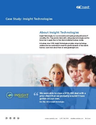 Case Study: Insight Technologies
About Insight Technologies
Insight Technologies, Inc is an innovative and rapidly growing full-service IT
consulting firm. They provide clients with cutting-edge technologies and the
know-how to apply them to their clients individual business models.
In business since 1978, Insight Technologies provides unique technology
solutions that are customized to meet the specific demands of their client’s
business. Learn more about them at www.greatinsight.com.
We were able to close a $150,000 deal with a
prior client that we probably wouldn’t have
gotten on our own.
Don Fisk, CEO at Insight Technologies
“
www.ecoastsales.com 1.877.766.7355 sales@ecoastsales.com © eCoast
 