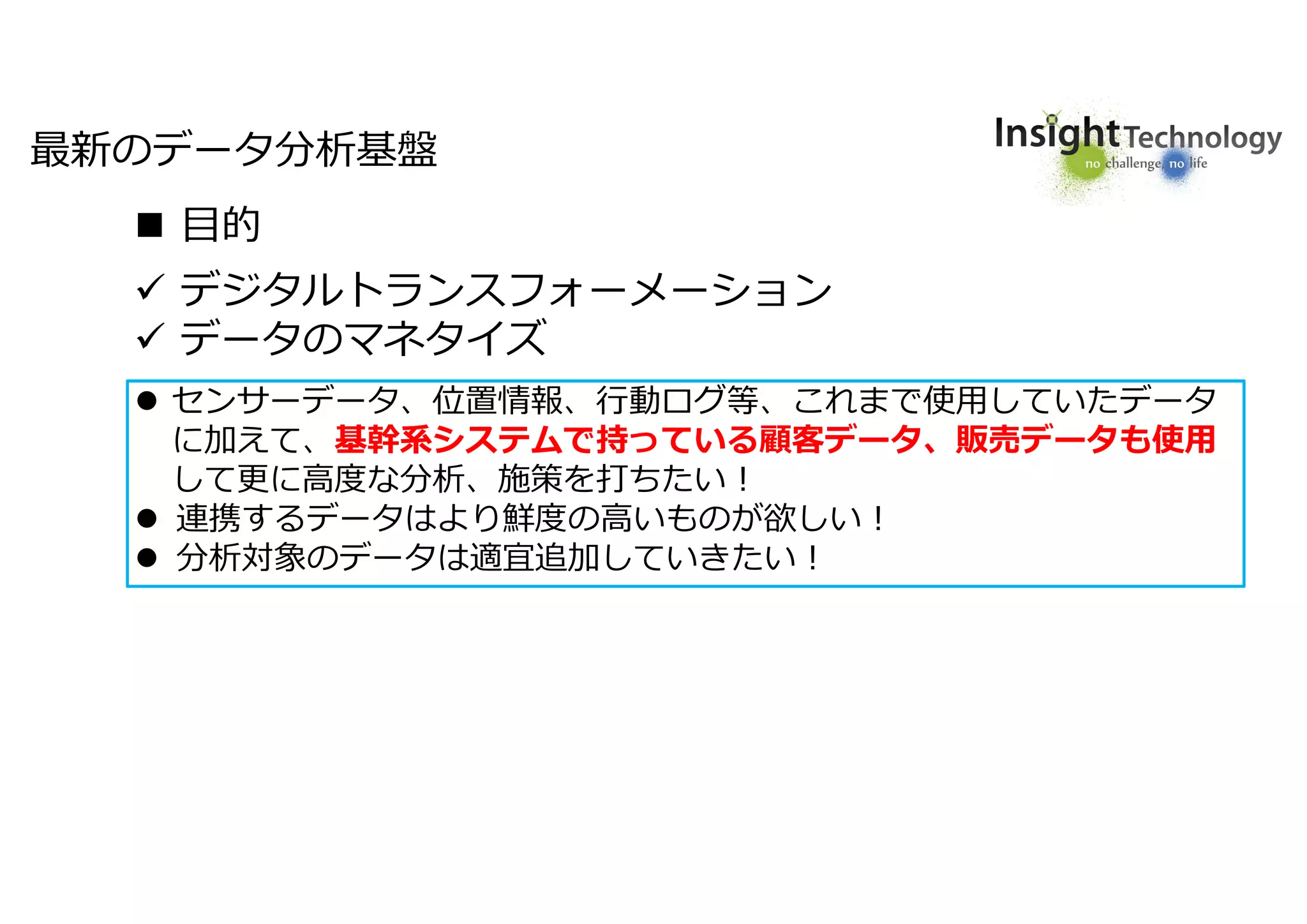 6
 デジタルトランスフォーメーション
 データのマネタイズ
 センサーデータ、位置情報、行動ログ等、これまで使用していたデータ
に加えて、基幹系システムで持っている顧客データ、販売データも使用
して更に高度な分析、施策を打ちたい!
 連携するデータはより鮮度の高いものが欲しい!
 分析対象のデータは適宜追加していきたい!
最新のデータ分析基盤
 目的
 