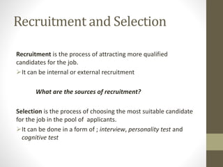 Recruitment and Selection
Recruitment is the process of attracting more qualified
candidates for the job.
It can be internal or external recruitment
What are the sources of recruitment?
Selection is the process of choosing the most suitable candidate
for the job in the pool of applicants.
It can be done in a form of ; interview, personality test and
cognitive test
 