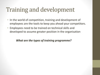 Training and development
• In the world of competition, training and development of
employees are the tools to keep you ahead your competitors.
• Employees need to be trained on technical skills and
developed to assume greater position in the organisation
What are the types of training programme?
 