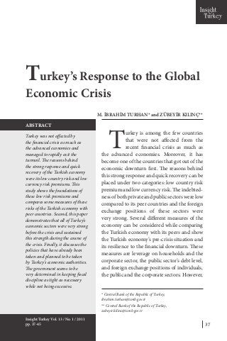 37
T
urkey is among the few countries
that were not affected from the
recent financial crisis as much as
the advanced economies. Moreover, it has
become one of the countries that got out of the
economic downturn first. The reasons behind
this strong response and quick recovery can be
placed under two categories: low country risk
premium and low currency risk. The indebted-
ness of both private and public sectors were low
compared to its peer countries and the foreign
exchange positions of these sectors were
very strong. Several different measures of the
economy can be considered while comparing
the Turkish economy with its peers and show
the Turkish economy’s pre-crisis situation and
its resilience to the financial downturn. These
measures are leverage on households and the
corporate sector, the public sector’s debt level,
and foreign exchange positions of individuals,
the public and the corporate sectors. However,
Turkey’s Response to the Global
Economic Crisis
M. İBRAHİM TURHAN* and ZÜBEYİR KILINÇ**
Turkey was not affected by
the financial crisis as much as
the advanced economies and
managed to rapidly exit the
turmoil. The reasons behind
the strong response and quick
recovery of the Turkish economy
were its low country risk and low
currency risk premiums. This
study shows the foundations of
these low risk premiums and
compares some measures of these
risks of the Turkish economy with
peer countries. Second, this paper
demonstrates that all of Turkey’s
economic sectors were very strong
before the crisis and sustained
this strength during the course of
the crisis. Finally, it discusses the
policies that have already been
taken and planned to be taken
by Turkey’s economic authorities.
The government seems to be
very determined in keeping fiscal
discipline as tight as necessary
while not being excessive.
ABSTRACT
Insight Turkey Vol. 13 / No. 1 / 2011
pp. 37-45
* Central Bank of the Republic of Turkey,
ibrahim.turhan@tcmb.gov.tr
** Central Bank of the Republic of Turkey,
zubeyir.kilinc@tcmb.gov.tr
 