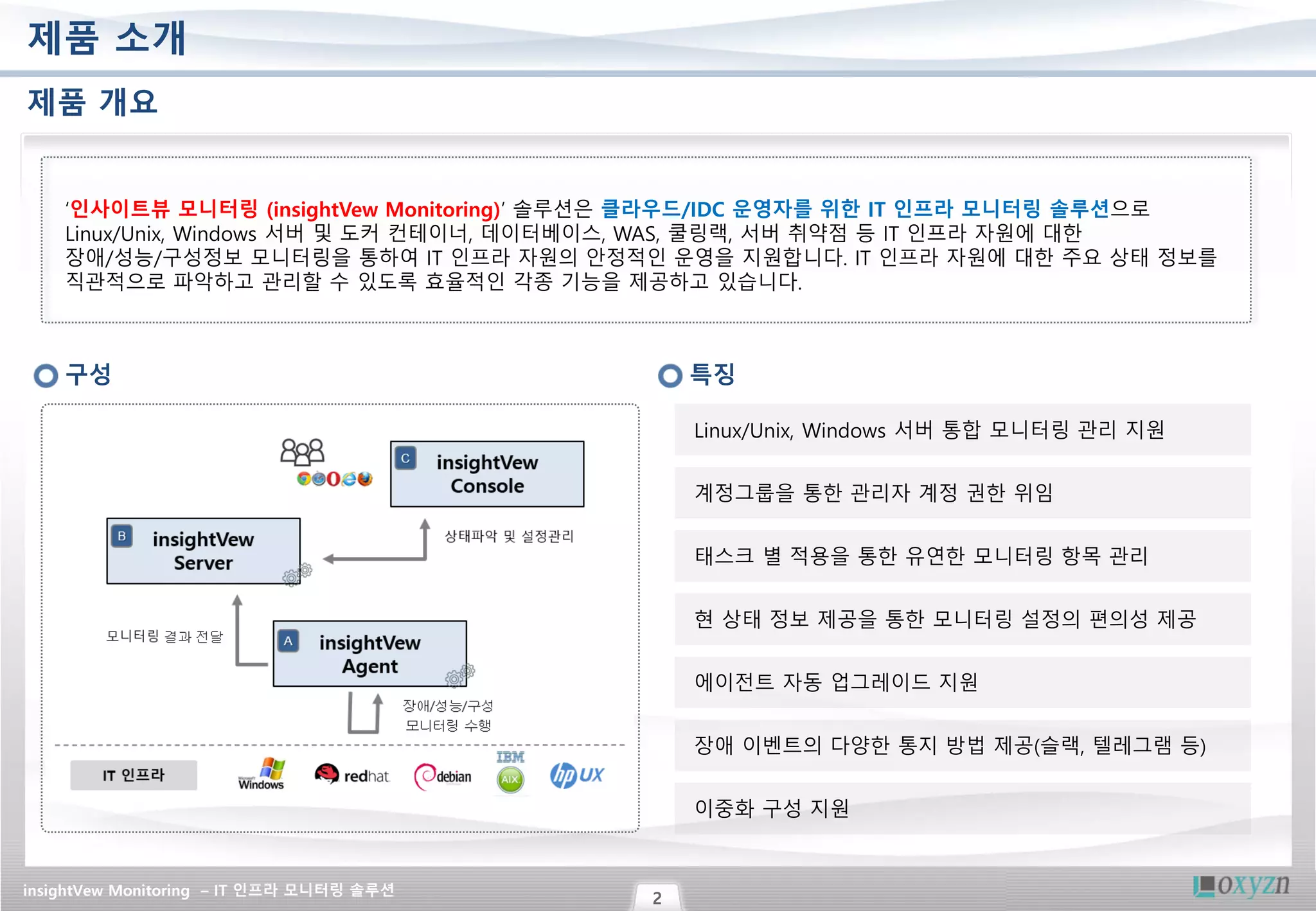 insightVew Monitoring – IT 인프라 모니터링 솔루션
2
제품 소개
제품 개요
‘인사이트뷰 모니터링 (insightVew Monitoring)’ 솔루션은 클라우드/IDC 운영자를 위한 IT 인프라 모니터링 솔루션으로
Linux/Unix, Windows 서버 및 도커 컨테이너, 데이터베이스, WAS, 쿨링랙, 서버 취약점 등 IT 인프라 자원에 대한
장애/성능/구성정보 모니터링을 통하여 IT 인프라 자원의 안정적인 운영을 지원합니다. IT 인프라 자원에 대한 주요 상태 정보를
직관적으로 파악하고 관리할 수 있도록 효율적인 각종 기능을 제공하고 있습니다.
구성 특징
Linux/Unix, Windows 서버 통합 모니터링 관리 지원
태스크 별 적용을 통한 유연한 모니터링 항목 관리
현 상태 정보 제공을 통한 모니터링 설정의 편의성 제공
에이전트 자동 업그레이드 지원
계정그룹을 통한 관리자 계정 권한 위임
장애 이벤트의 다양한 통지 방법 제공(슬랙, 텔레그램 등)
이중화 구성 지원
 