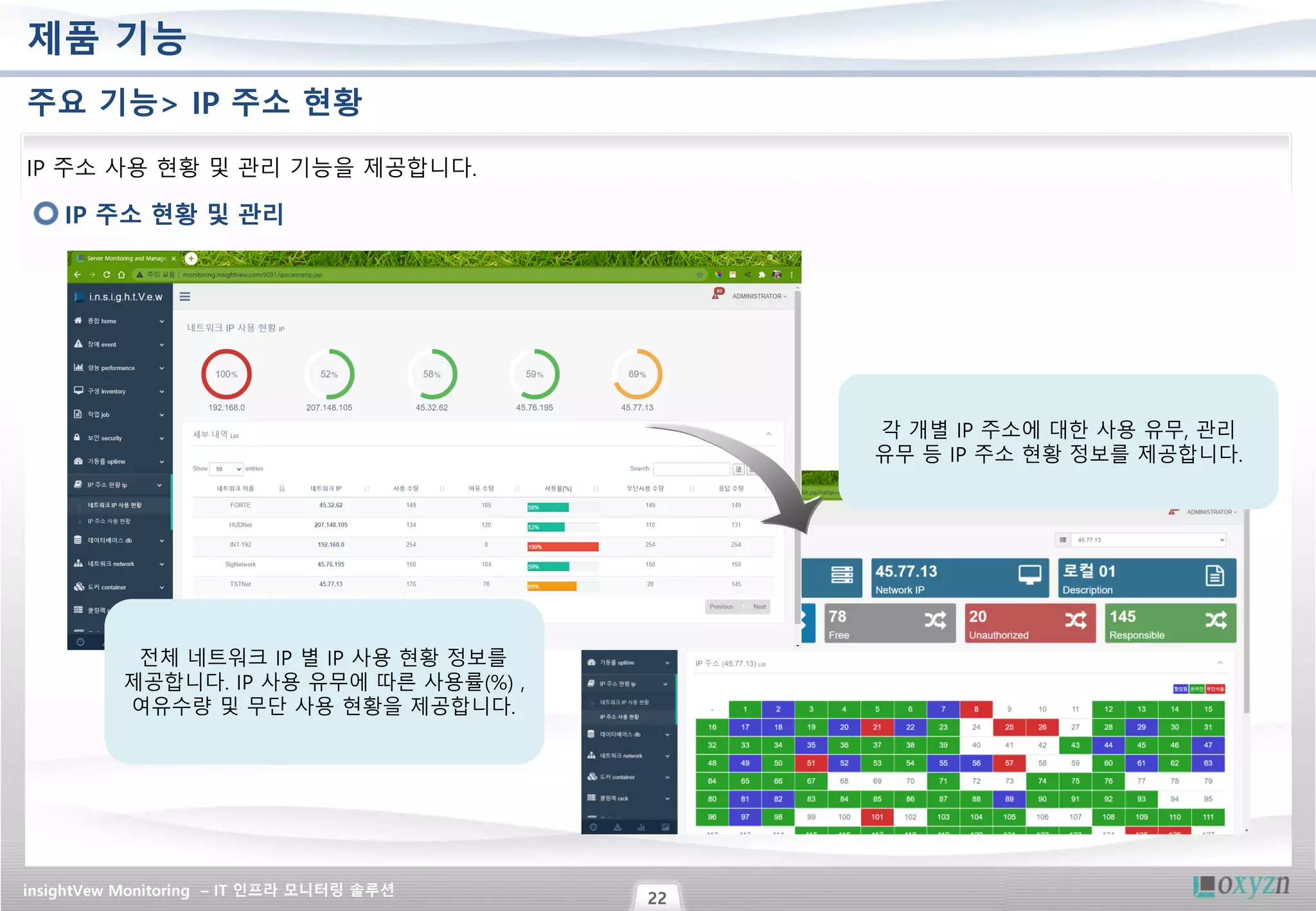 insightVew Monitoring – IT 인프라 모니터링 솔루션
22
제품 기능
주요 기능> IP 주소 현황
IP 주소 현황 및 관리
IP 주소 사용 현황 및 관리 기능을 제공합니다.
전체 네트워크 IP 별 IP 사용 현황 정보를
제공합니다. IP 사용 유무에 따른 사용률(%) ,
여유수량 및 무단 사용 현황을 제공합니다.
각 개별 IP 주소에 대한 사용 유무, 관리
유무 등 IP 주소 현황 정보를 제공합니다.
 