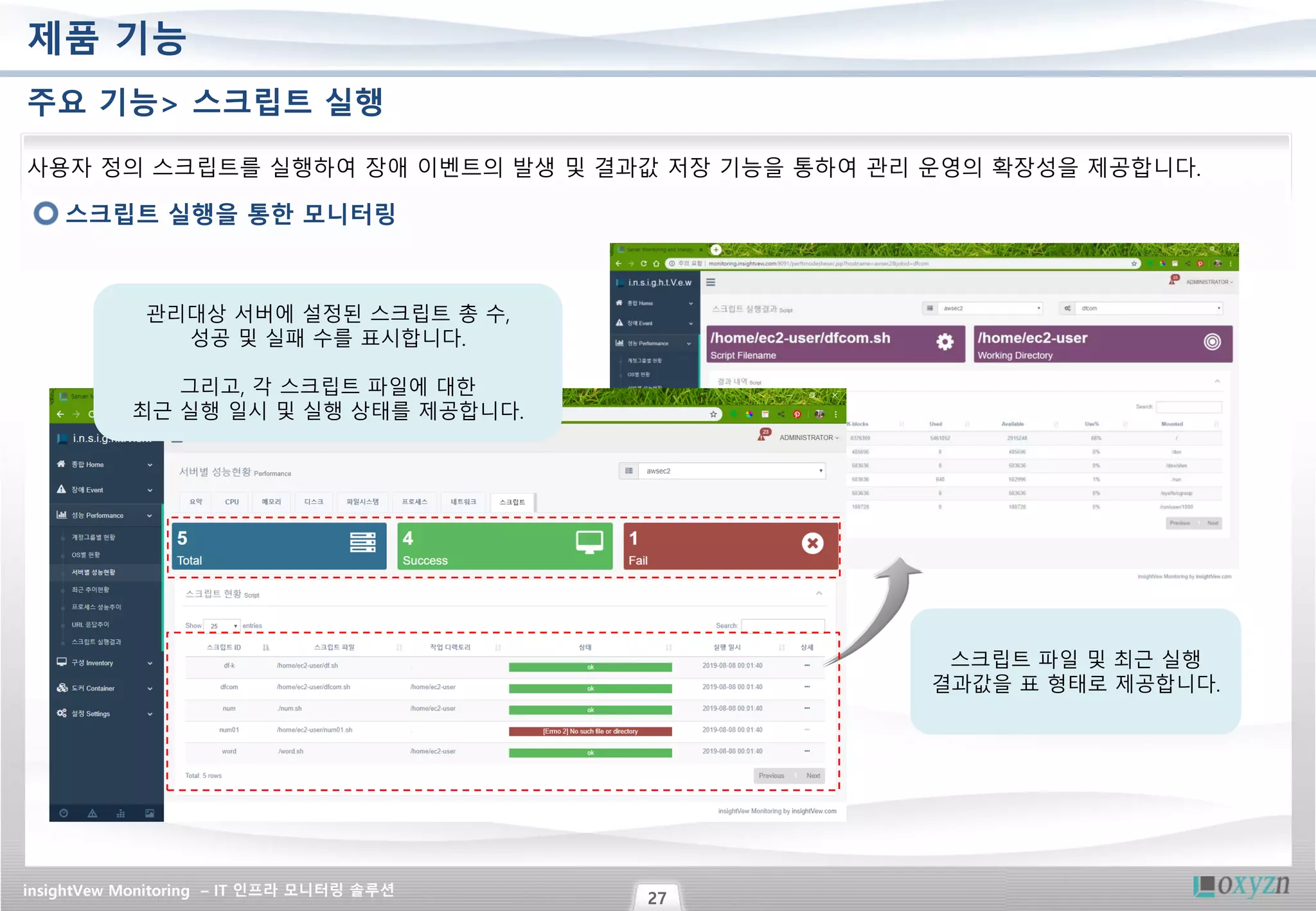 insightVew Monitoring – IT 인프라 모니터링 솔루션
27
제품 기능
주요 기능> 스크립트 실행
스크립트 실행을 통한 모니터링
사용자 정의 스크립트를 실행하여 장애 이벤트의 발생 및 결과값 저장 기능을 통하여 관리 운영의 확장성을 제공합니다.
스크립트 파일 및 최근 실행
결과값을 표 형태로 제공합니다.
관리대상 서버에 설정된 스크립트 총 수,
성공 및 실패 수를 표시합니다.
그리고, 각 스크립트 파일에 대한
최근 실행 일시 및 실행 상태를 제공합니다.
 