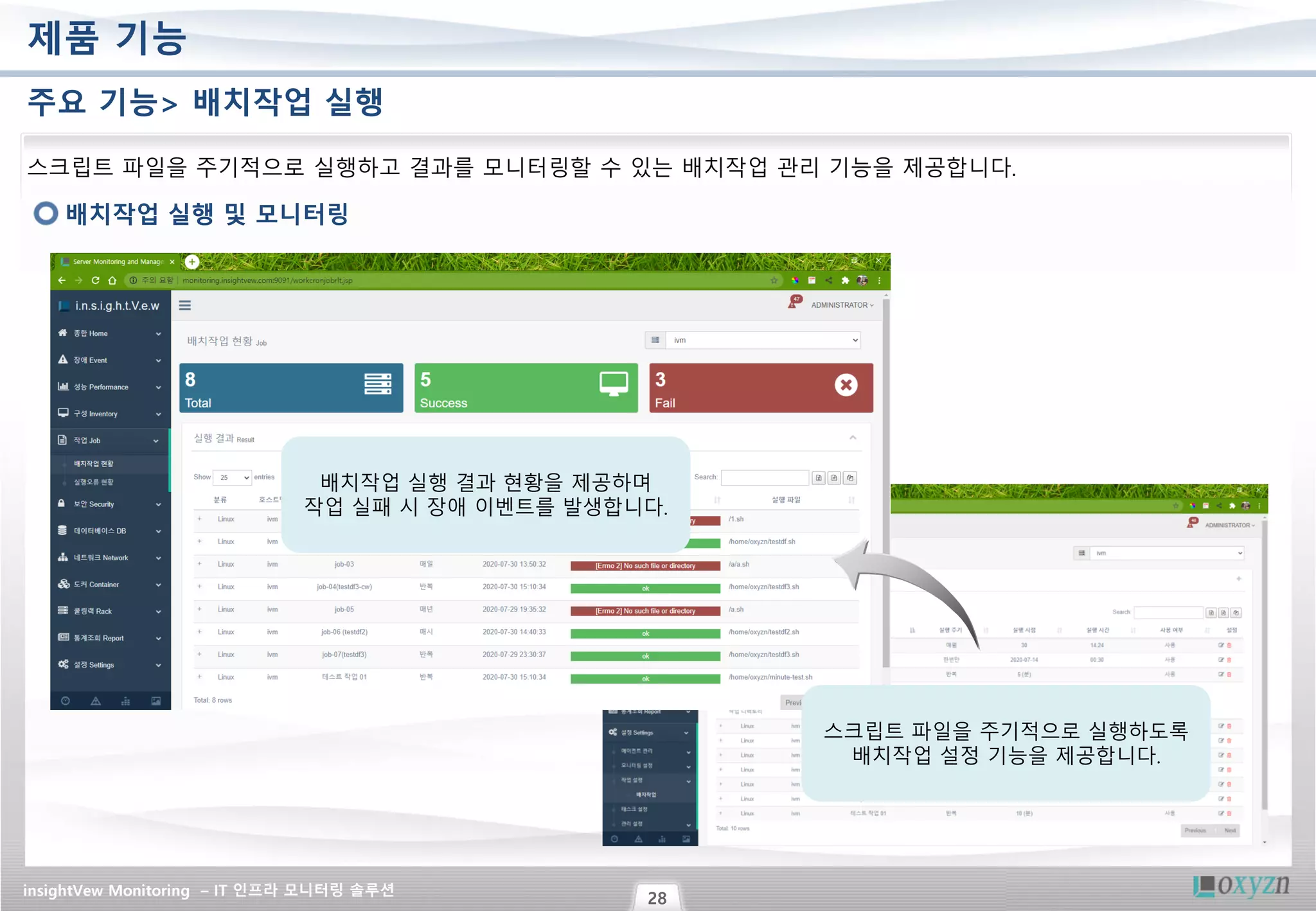 insightVew Monitoring – IT 인프라 모니터링 솔루션
28
제품 기능
주요 기능> 배치작업 실행
배치작업 실행 및 모니터링
스크립트 파일을 주기적으로 실행하고 결과를 모니터링할 수 있는 배치작업 관리 기능을 제공합니다.
스크립트 파일을 주기적으로 실행하도록
배치작업 설정 기능을 제공합니다.
배치작업 실행 결과 현황을 제공하며
작업 실패 시 장애 이벤트를 발생합니다.
 