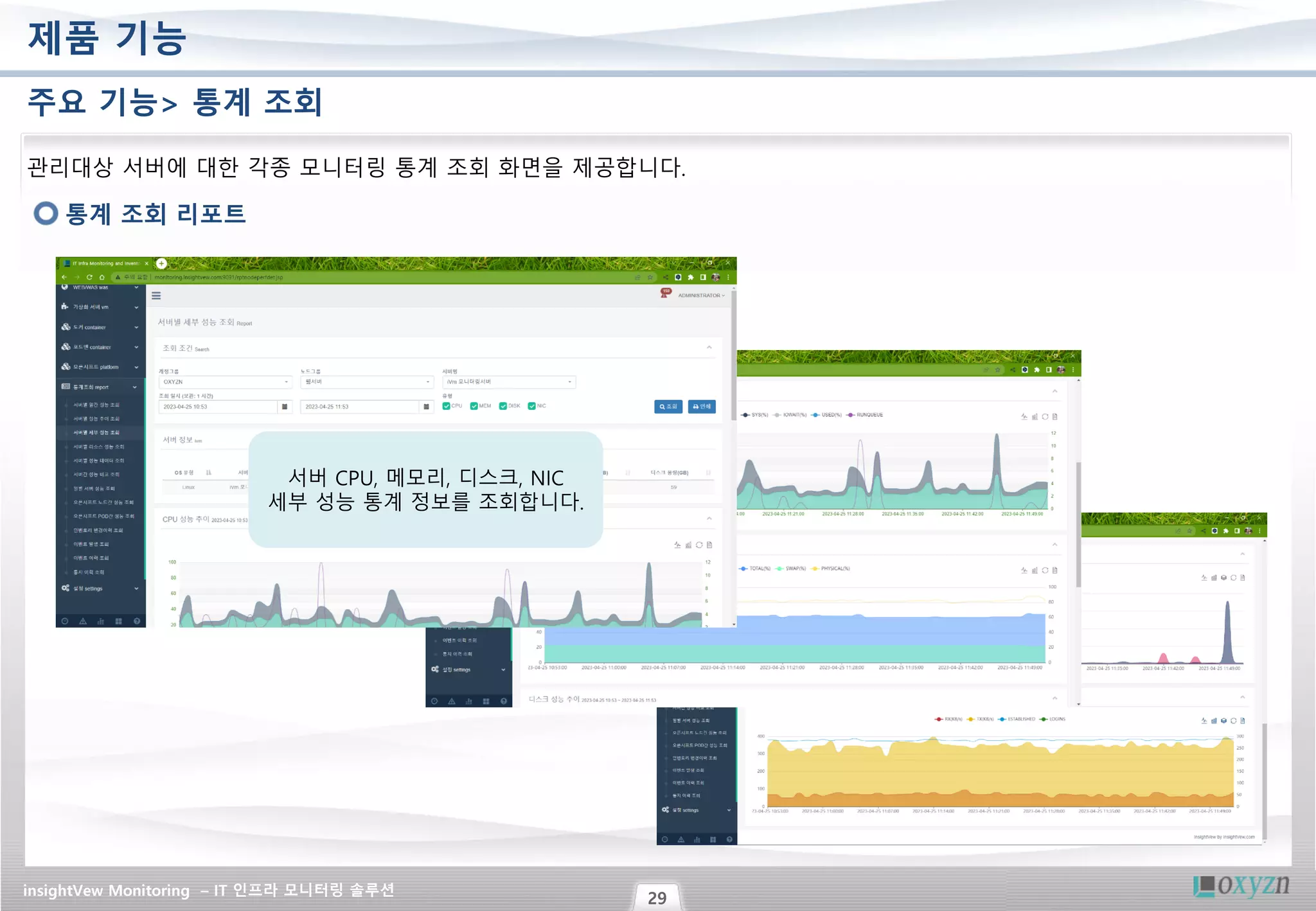 insightVew Monitoring – IT 인프라 모니터링 솔루션
29
제품 기능
주요 기능> 통계 조회
통계 조회 리포트
관리대상 서버에 대한 각종 모니터링 통계 조회 화면을 제공합니다.
서버 CPU, 메모리, 디스크, NIC
세부 성능 통계 정보를 조회합니다.
 