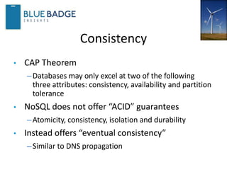 Consistency
• CAP Theorem
–Databases may only excel at two of the following
three attributes: consistency, availability and partition
tolerance
• NoSQL does not offer “ACID” guarantees
–Atomicity, consistency, isolation and durability
• Instead offers “eventual consistency”
–Similar to DNS propagation
 