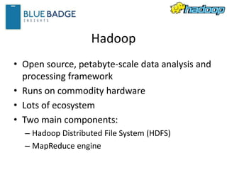 Hadoop
• Open source, petabyte-scale data analysis and
processing framework
• Runs on commodity hardware
• Lots of ecosystem
• Two main components:
– Hadoop Distributed File System (HDFS)
– MapReduce engine
 