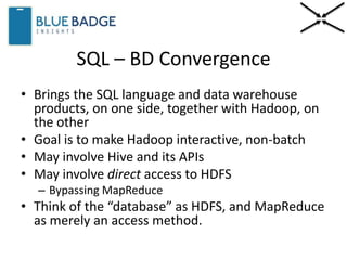 SQL – BD Convergence
• Brings the SQL language and data warehouse
products, on one side, together with Hadoop, on
the other
• Goal is to make Hadoop interactive, non-batch
• May involve Hive and its APIs
• May involve direct access to HDFS
– Bypassing MapReduce
• Think of the “database” as HDFS, and MapReduce
as merely an access method.
 