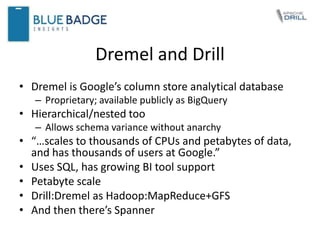 Dremel and Drill
• Dremel is Google’s column store analytical database
– Proprietary; available publicly as BigQuery
• Hierarchical/nested too
– Allows schema variance without anarchy
• “…scales to thousands of CPUs and petabytes of data,
and has thousands of users at Google.”
• Uses SQL, has growing BI tool support
• Petabyte scale
• Drill:Dremel as Hadoop:MapReduce+GFS
• And then there’s Spanner
 