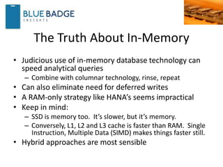 The Truth About In-Memory
• Judicious use of in-memory database technology can
speed analytical queries
– Combine with columnar technology, rinse, repeat
• Can also eliminate need for deferred writes
• A RAM-only strategy like HANA’s seems impractical
• Keep in mind:
– SSD is memory too. It’s slower, but it’s memory.
– Conversely, L1, L2 and L3 cache is faster than RAM. Single
Instruction, Multiple Data (SIMD) makes things faster still.
• Hybrid approaches are most sensible
 