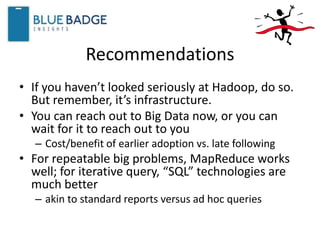 Recommendations
• If you haven’t looked seriously at Hadoop, do so.
But remember, it’s infrastructure.
• You can reach out to Big Data now, or you can
wait for it to reach out to you
– Cost/benefit of earlier adoption vs. late following
• For repeatable big problems, MapReduce works
well; for iterative query, “SQL” technologies are
much better
– akin to standard reports versus ad hoc queries
 