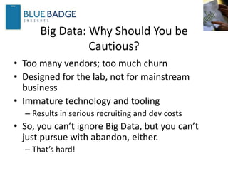 Big Data: Why Should You be
Cautious?
• Too many vendors; too much churn
• Designed for the lab, not for mainstream
business
• Immature technology and tooling
– Results in serious recruiting and dev costs
• So, you can’t ignore Big Data, but you can’t
just pursue with abandon, either.
– That’s hard!
 