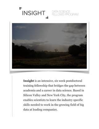 !
Insight is an intensive, six week postdoctoral
training fellowship that bridges the gap between
academia and a career in data science. Based in
Silicon Valley and New York City, the program
enables scientists to learn the industry specific
skills needed to work in the growing field of big
data at leading companies.
DATA SCIENCE
FELLOWS PROGRAM
 