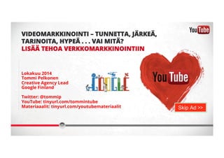 VIDEOMARKKINOINTI – TUNNETTA, JÄRKEÄ, 
TARINOITA, HYPEÄ . . . VAI MITÄ? 
LISÄÄ TEHOA VERKKOMARKKINOINTIIN 
Lokakuu 2014 
Tommi Pelkonen 
Creative Agency Lead 
Google Finland 
Twitter: @tommip 
YouTube: tinyurl.com/tommintube 
Materiaaalit: tinyurl.com/youtubemateriaalit 
Skip Ad >> 
 