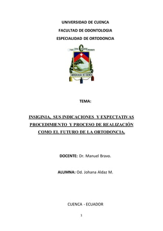 1
UNIVERSIDAD DE CUENCA
FACULTAD DE ODONTOLOGIA
ESPECIALIDAD DE ORTODONCIA
TEMA:
INSIGINIA, SUS INDICACIONES Y EXPECTATIVAS
PROCEDIMIENTO Y PROCESO DE REALIZACIÓN
COMO EL FUTURO DE LA ORTODONCIA.
DOCENTE: Dr. Manuel Bravo.
ALUMNA: Od. Johana Aldaz M.
CUENCA - ECUADOR
 