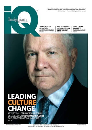 TRANSFORMING THE PRACTICE OF MANAGEMENT AND LEADERSHIP
Volume 4 Issue 3 | Summer 2016 | quarterly.insigniam.com
AIRBUS’OUTSIDE-IN
APPROACHTO
CULTIVATINGINNOVATION
PAGE50
HOWCANCOMPANIES
LAND—ANDKEEP—TOP
TALENTINCHINA?
PAGE56
EMBRACEDESIGN
THINKINGTO
TRANSFORMCULTURE
PAGE61
AFTER50YEARSOFPUBLICSERVICE,FORMER
U.S.SECRETARYOFDEFENSEROBERTM.GATES
TALKSTRANSFORMATIONALLEADERSHIP
PAGE24
LEADING
CULTURE
CHANGE
INSIGNIAM QUARTERLY COPYRIGHT © INSIGNIAM HOLDING LLC.
ALL RIGHTS RESERVED. REPRINTED WITH PERMISSION.
SUMMER 2016
 