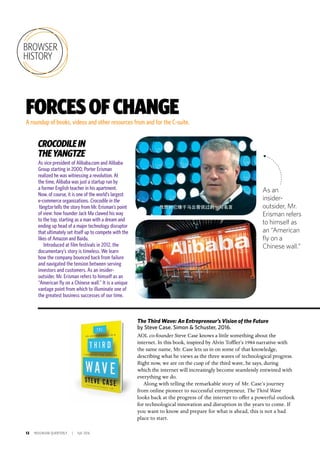 12 INSIGNIAM QUARTERLY | Fall 2016
BROWSER
HISTORY
FORCESOFCHANGEA roundup of books, videos and other resources from and for the C-suite.
The Third Wave: An Entrepreneur’s Vision of the Future
by Steve Case. Simon & Schuster, 2016.
AOL co-founder Steve Case knows a little something about the
internet. In this book, inspired by Alvin Toffler’s 1984 narrative with
the same name, Mr. Case lets us in on some of that knowledge,
describing what he views as the three waves of technological progress.
Right now, we are on the cusp of the third wave, he says, during
which the internet will increasingly become seamlessly entwined with
everything we do.
Along with telling the remarkable story of Mr. Case’s journey
from online pioneer to successful entrepreneur, The Third Wave
looks back at the progress of the internet to offer a powerful outlook
for technological innovation and disruption in the years to come. If
you want to know and prepare for what is ahead, this is not a bad
place to start.
As vice president of Alibaba.com and Alibaba
Group starting in 2000, Porter Erisman
realized he was witnessing a revolution. At
the time, Alibaba was just a startup run by
a former English teacher in his apartment.
Now, of course, it is one of the world’s largest
e-commerce organizations. Crocodile in the
Yangtze tells the story from Mr. Erisman’s point
of view: how founder Jack Ma clawed his way
to the top, starting as a man with a dream and
ending up head of a major technology disruptor
that ultimately set itself up to compete with the
likes of Amazon and Baidu.
Introduced at film festivals in 2012, the
documentary’s story is timeless. We learn
how the company bounced back from failure
and navigated the tension between serving
investors and customers. As an insider-
outsider, Mr. Erisman refers to himself as an
“American fly on a Chinese wall.” It is a unique
vantage point from which to illuminate one of
the greatest business successes of our time.
CROCODILEIN
THEYANGTZE
As an
insider-
outsider, Mr.
Erisman refers
to himself as
an “American
fly on a
Chinese wall.”
 