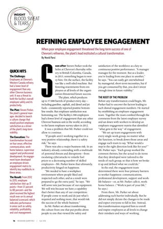 16 INSIGNIAM QUARTERLY | Fall 2016
oon after Steven Parker took the
helm at Chevron’s Burnaby refin-
ery in British Columbia, Canada,
in 2013, something began to wor-
ry him. On the surface, the facility
ran like a well-oiled machine. But
festering resentments from em-
ployees at all levels of the organi-
zation threatened future success.
The plant, which produces
up to 57,000 barrels of product every day—
including gasoline, asphalt, and diesel and jet
fuels—consistently reported positive bottom-
line results. But employee satisfaction was
bottoming out. The facility’s 300 employees
had a lower level of engagement than any other
Chevron business unit in the world, according
to the latest employee survey taken in 2012.
It was a problem that Mr. Parker could not
allow to continue.
“If people aren’t working together in a
very positive relationship, there’s a safety
risk,” he says.
There was also a major business risk. In an
industry already contending with a multitude
of potential threats and disruptions—from
escalating cyberattacks to volatile fuel
prices to a decreasing number of skilled
employees—Mr. Parker knew that ultimately,
productivity hinged on happiness.
“We needed to have a workplace
environment where people liked and
respected each other, and as a result were
prepared to go the extra yard,” he says. “We
will never win just because of our equipment.
We will win because we have a capability
that’s better than any of our competition.
If people come to work and do just what’s
required and nothing more, that would risk
the success of the whole business.”
So Mr. Parker set about transforming
the culture from one that put profits above
people to one that viewed the safety and
satisfaction of the workforce as a key to
continuous positive performance. “A manager
manages for the moment. But as a leader,
you’re leading from one place to another,”
he says. “You can easily get overwhelmed
by managerial, short-term necessities, but if
you get consumed by that, you don’t invest
enough time in future viability.”
THE ROOT OF THE PROBLEM
Before any transformation could begin, Mr.
Parker had to uncover the factors leading to
such dismal engagement numbers. He started
by establishing an employee engagement
team. Together the team combed through the
comments from the latest employee survey
and sat down with workers to develop an
employee engagement matrix that identified
“what gets in the way” of engagement.
“We set up team engagements with
every single work group, no matter what
the function, to break down those areas and
engage each team to say, ‘What would a
step in the right direction look like for you?’”
Mr. Parker says. “Each group worked the
common themes, but the actual to-do items
that they developed were tailored to the
needs of each group, so that is how we broke
it up and defined what we could do.”
In the end, the engagement team
determined there were four primary barriers
to worker happiness: communications,
professional development, support and work-
life balance—or, as Mr. Parker calls it, work-
home balance. (“Work is part of your life,”
he says.)
From there, Mr. Parker set about
addressing each barrier individually. But he
did not simply dictate the changes to be made
and expect everyone to fall in line. Instead,
this transformation required him to enroll
and inspire employees at all levels to change
their mindsets and ways of working.
REFININGEMPLOYEEENGAGEMENT
When poor employee engagement threatened the long-term success of one of
Chevron’s refineries, the plant’s lead instituted a cultural transformation.
By Novid Parsi
S
INSIGHT
BLOOD, SWEAT
& TEARS
QUICKHITS
The Challenge:
Employees at Chevron’s
Western Canada refinery
had a lower level of
engagement than any
other Chevron business
unit. It was a threat to
both the facility’s overall
employee safety and its
productivity.
The Plan: Steven Parker,
the plant’s general man-
ager, decided to launch
a culture change that
would position employee
satisfaction as a driver
of the plant’s long-term
viability.
The Execution: The
transformation focused
on four areas: effective
communication, work-
home balance, supervisor
support and professional
development. An engage-
ment team developed
an employee-driven
engagement matrix to
identify key roadblocks in
these areas.
The Result: From 2012
to 2015, employee
satisfaction shot up 31
points—from 57 percent
to 88 percent—and the
plant received the highest
result ever on its annual
balanced scorecard, which
indicates performance
in areas such as safety,
reliability, profitability
and cost management.
 