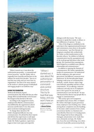 quarterly.insigniam.com | INSIGNIAM QUARTERLY 17
“When I started out, it was about the
authoritarian personality—a command-and-
control structure,” says Mr. Parker, who is
originally from Australia and has been in the
industry for nearly four decades. “You try to
lead that way today, and you won’t have an
organization. You have to be more attuned
to the needs of a diverse group of individuals
and engage people in an authentic way.”
LAYING THE FOUNDATION
Without the bedrock of good
communications, Mr. Parker felt that any other
change efforts would flounder. So he focused
his energies in that domain at the start.
According to the engagement matrix,
employees felt effective communication
was inhibited by the organization’s siloed
structure and the lack of voice they were
given in decision-making processes.
To change these dynamics, Mr.
Parker championed effective two-way
communication. He advised his direct reports
and all front-line supervisors to seek input
from and listen authentically to their teams.
Under Mr. Parker’s guidance, supervisors
began to have more open and respectful
dialogues with their teams. “We want
everyone to speak their minds, to debate, to
have differences of opinion,” he says.
“One of the things we established in the
early days is that organizational performance
and contentment comes down to the quality
of conversations,” says Don Durand, an
Insigniam consultant who worked with
Mr. Parker on this transformation at the
Burnaby refinery. “An inhibitor of effective
communication was the assumptions each
of the work groups held about other work
groups. We examined these assumptions,
which helped to re-establish more effective
relationships and communication.”
In addition to opening the channels of
communication, Mr. Parker expanded the
modes of communication. He understood
that his employees, who span several
generations, had different communication
preferences. So the Burnaby plant began
utilizing a wide array of communication
methods—emails, memos, videos, large
town hall-style assemblies and face-to-face
conversations. “If I’m offering a webcam
conference and only one in 10 employees
sees it, that’s good. No one mode of
communication is one-size-fits-all,” he says.
“We found all the diverse ways people like to
engage in communications.”
This newly open and transparent
atmosphere had a bonus effect: It helped
Mr. Parker shed light on past grievances
many employees were holding onto. Chief
among those complaints was the handling
of Burnaby’s 2003 transition from a fairly
autonomous facility to a business unit
controlled by Chevron’s U.S. headquarters.
That change had not been adequately
managed, and promises were made that
were ultimately not kept, Mr. Parker
says. So in the years following, even when
Chevron’s head office presented perfectly
“When I
started out, it
was about the
authoritarian
personality—a
command-
and-control
structure.
You try to
lead that way
today, and you
won’t have an
organization.”
—Steven Parker,
general manager,
Chevron’s Burnaby
refinery
Chevron’s Burnaby
refinery in British
Columbia, Canada
PHOTOCOURTESYOFCHEVRON
 