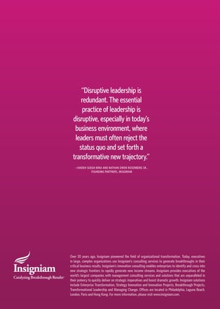 “Disruptive leadership is
redundant. The essential
practice of leadership is
disruptive, especially in today’s
business environment, where
leaders must often reject the
status quo and set forth a
transformative new trajectory.”
—SHIDEH SEDGH BINA AND NATHAN OWEN ROSENBERG SR.,
FOUNDING PARTNERS, INSIGNIAM
Over 30 years ago, Insigniam pioneered the field of organizational transformation. Today, executives
in large, complex organizations use Insigniam’s consulting services to generate breakthroughs in their
critical business results. Insigniam’s innovation consulting enables enterprises to identify and cross into
new strategic frontiers to rapidly generate new income streams. Insigniam provides executives of the
world’s largest companies with management consulting services and solutions that are unparalleled in
their potency to quickly deliver on strategic imperatives and boost dramatic growth. Insigniam solutions
include Enterprise Transformation, Strategy Innovation and Innovation Projects, Breakthrough Projects,
Transformational Leadership and Managing Change. Offices are located in Philadelphia, Laguna Beach,
London, Paris and Hong Kong. For more information, please visit www.insigniam.com.
 