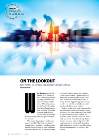 20 INSIGNIAM QUARTERLY | Fall 2016
ONTHELOOKOUT
Board members can and should act as a company’s disruption antennae.
By Stacey Closser
hen Borders shuttered its
doors in 2011, then-CEO
Mike Edwards released the
following statement: “We
were all working hard to-
ward a different outcome,
but the headwinds we have
been facing for quite some
time, including the rapidly
changing book industry,
e-reader revolution and tur-
bulent economy, have brought us to where
we are now.”
That makes the company’s bankruptcy
sound inevitable. The truth was, Borders’
management—including a boardroom that
saw five directors resign in 2009—had failed
to transform in the face of major disruption.
INSIGHT
FROM THE
BOARDROOM
W
In the early 2000s, Amazon was growing,
e-readers were making a splash and digital
downloads were eating into CD and DVD
sales. In the face of these shifts, Barnes &
Noble, Borders’ biggest competitor, invested
heavily in its website, launched an e-reader
and diversified its revenue streams.
Borders, on the other hand, outsourced its
web presence to Amazon to manage, waited
too long to join the e-reader trend (it released
its version three years after Amazon and a
year after Barnes & Noble) and added more
brick-and-mortar stores to its lineup. By the
time the company acknowledged it would
need to expand its website and e-book foot-
hold, cut down on inventory and differentiate
the customer experience to survive, it was
too late.
 