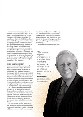 quarterly.insigniam.com | INSIGNIAM QUARTERLY 21
“The tendency
of good
management is
to explain away
events that
are occurring.
Boards can be
an effective
counterweight to
that. ”
—Ray Gilmartin,
member of the board,
National Association of
Corporate Directors
Borders’ story is not unique. Many in-
cumbents fail to realize that change is taking
place, according to Ray Gilmartin, former
chair, CEO and president of Merck & Co.
and a former director for both Microsoft and
General Mills. He argues the board, however,
is uniquely positioned to spot those unfore-
seen and slow-growing threats and act in the
face of that change. “Boards have no real
emotional commitment to the current direc-
tion of the firm. They are in a position to be
more objective about what is happening. The
tendency of good management is to explain
away events that are occurring. Boards can be
an effective counterweight to that. Through
their objectivity they can explore [disruptive
innovation] a little differently.”
BEYOND ‘REVIEW AND CONCUR’
In the five years since Borders went under,
the boardroom has changed. Disruption
is now a ubiquitous term, and boards are
putting more time and focus on strategy.
According to KPMG’s September 2015 Global
Boardroom Insights, 53 percent of directors say
their board’s involvement in the formulation
and consideration of strategic alternatives has
increased in the past two to three years. And
24 percent say boards are spending more time
testing the ongoing validity of the fundamen-
tal assumptions that help to form strategy.
Mr. Gilmartin, who is now a member of
the board for the National Association of
Corporate Directors, adds that most boards
are moving away from a “review and concur”
approach, toward one in which strategy dis-
cussions are a continual process throughout
the year. This provides more opportunity
for boards to discuss and advise on potential
threats.
But first directors must be able to recog-
nize disruption—and that means understand-
ing what it is, and what it is not. It is tempting
to label any business variable or unforeseen
market upset as a disruption, which is why
Mr. Gilmartin recommends boards create a
framework from which to view challenges.
Being on the same page in identifying these
forces is the first step to being in sync when
the board and management team address
them, he says.
The biggest disruptions can stem from
 