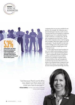 22 INSIGNIAM QUARTERLY | Fall 2016
companies that are not even considered com-
petitors. For example, Mr. Gilmartin says a
potential disruptor may be at work on your
customer base but not included in competitor
analysis because of its unfamiliar business
model, small size or outsider status. By the
time management sees the threat, “incum-
bents either respond too late or by leveraging
their strengths, which don’t apply to the new
marketplace.” Boards should be on the look-
out for red flags such as flat growth in their
company and industry despite gains in the
economy, he says.
It is also important for board members to
have an in-depth understanding of industry
trends as a way to spot potential disruptors.
Prior to joining the boards of Southwest
Airlines and Honeywell, Grace Lieblein
served as vice president of global quality
at General Motors. She says management
would take their board of directors to auto
shows to see firsthand what competitors and
others in the industry were doing. Not only
do such events promote knowledge, but they
INSIGHT
FROM THE
BOARDROOM
“Just because there’s some shiny
new object out there does not
mean you have to pursue it.”
—Grace Lieblein, member of the board, Southwest
Airlines and Honeywell
53%of directors say their
board’s involvement
in the formulation
and consideration of
strategic alternatives
has increased in the past
two to three years.
 