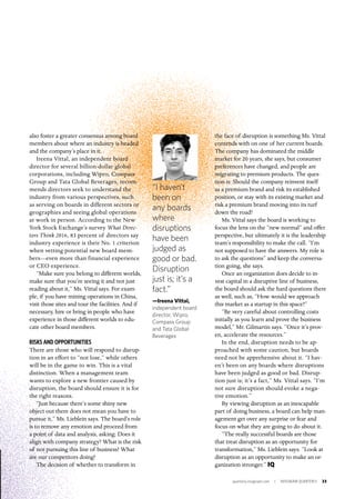 quarterly.insigniam.com | INSIGNIAM QUARTERLY 23
“I haven’t
been on
any boards
where
disruptions
have been
judged as
good or bad.
Disruption
just is; it’s a
fact.”
—Ireena Vittal,
independent board
director, Wipro,
Compass Group
and Tata Global
Beverages
also foster a greater consensus among board
members about where an industry is headed
and the company’s place in it.
Ireena Vittal, an independent board
director for several billion-dollar global
corporations, including Wipro, Compass
Group and Tata Global Beverages, recom-
mends directors seek to understand the
industry from various perspectives, such
as serving on boards in different sectors or
geographies and seeing global operations
at work in person. According to the New
York Stock Exchange’s survey What Direc-
tors Think 2016, 83 percent of directors say
industry experience is their No. 1 criterion
when vetting potential new board mem-
bers—even more than financial experience
or CEO experience.
“Make sure you belong to different worlds,
make sure that you’re seeing it and not just
reading about it,” Ms. Vittal says. For exam-
ple, if you have mining operations in China,
visit those sites and tour the facilities. And if
necessary, hire or bring in people who have
experience in those different worlds to edu-
cate other board members.
RISKS AND OPPORTUNITIES
There are those who will respond to disrup-
tion in an effort to “not lose,” while others
will be in the game to win. This is a vital
distinction. When a management team
wants to explore a new frontier caused by
disruption, the board should ensure it is for
the right reasons.
“Just because there’s some shiny new
object out there does not mean you have to
pursue it,” Ms. Lieblein says. The board’s role
is to remove any emotion and proceed from
a point of data and analysis, asking: Does it
align with company strategy? What is the risk
of not pursuing this line of business? What
are our competitors doing?
The decision of whether to transform in
the face of disruption is something Ms. Vittal
contends with on one of her current boards.
The company has dominated the middle
market for 20 years, she says, but consumer
preferences have changed, and people are
migrating to premium products. The ques-
tion is: Should the company reinvent itself
as a premium brand and risk its established
position, or stay with its existing market and
risk a premium brand moving into its turf
down the road?
Ms. Vittal says the board is working to
focus the lens on the “new normal” and offer
perspective, but ultimately it is the leadership
team’s responsibility to make the call. “I’m
not supposed to have the answers. My role is
to ask the questions” and keep the conversa-
tion going, she says.
Once an organization does decide to in-
vest capital in a disruptive line of business,
the board should ask the hard questions there
as well, such as, “How would we approach
this market as a startup in this space?”
“Be very careful about controlling costs
initially as you learn and prove the business
model,” Mr. Gilmartin says. “Once it’s prov-
en, accelerate the resources.”
In the end, disruption needs to be ap-
proached with some caution, but boards
need not be apprehensive about it. “I hav-
en’t been on any boards where disruptions
have been judged as good or bad. Disrup-
tion just is; it’s a fact,” Ms. Vittal says. “I’m
not sure disruption should evoke a nega-
tive emotion.”
By viewing disruption as an inescapable
part of doing business, a board can help man-
agement get over any surprise or fear and
focus on what they are going to do about it.
“The really successful boards are those
that treat disruption as an opportunity for
transformation,” Ms. Lieblein says. “Look at
disruption as an opportunity to make an or-
ganization stronger.” IQ
 