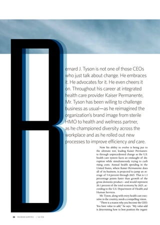 26 INSIGNIAM QUARTERLY | Fall 2016
Now his ability to evolve is being put to
the ultimate test, leading Kaiser Permanen-
te through unprecedented change as the U.S.
health care system faces an onslaught of dis-
ruption while simultaneously trying to curb
rising costs. Annual health spending in the
United States, where Kaiser Permanente does
all of its business, is projected to jump an av-
erage of 5.8 percent through 2025. That is 1.3
percentage points faster than growth of the
gross domestic product—and would represent
20.1 percent of the total economy by 2025, ac-
cording to the U.S. Department of Health and
Human Services.
Mr. Tyson, along with every health care exec-
utive in the country, needs a compelling vision.
“There is a reason why you become the CEO.
You have value to add,” he says. “My value-add
is determining how to best position the organi-
ernard J. Tyson is not one of those CEOs
who just talk about change. He embraces
it. He advocates for it. He even cheers it
on. Throughout his career at integrated
health care provider Kaiser Permanente,
Mr. Tyson has been willing to challenge
business as usual—as he reimagined the
organization’s brand image from sterile
HMO to health and wellness partner,
as he championed diversity across the
workplace and as he rolled out new
processes to improve efficiency and care.
 