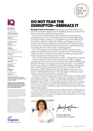 quarterly.insigniam.com | INSIGNIAM QUARTERLY 1
Shideh Sedgh Bina
Founding Partner, Insigniam
EDITOR IN CHIEF
Shideh Sedgh Bina
sbina@insigniam.com
EXECUTIVE DIRECTOR
Nathan Owen Rosenberg Sr.
nrosenberg@insigniam.com
CHIEF FINANCIAL OFFICER
Jeff Mullican
jmullican@insigniam.com
MANAGING DIRECTOR OF
INSIGNIAM QUARTERLY
Alexes Fath
afath@insigniam.com
PUBLISHER
James Meyers
jmeyers@imaginepub.com
EXECUTIVE VICE PRESIDENT & CHIEF
CONTENT OFFICER
Kim Caviness
EXECUTIVE VICE PRESIDENT, DESIGN
Douglas Kelly
VP, EDITORIAL DIRECTOR
Cyndee Miller
EXECUTIVE EDITORS
Jeremy Gantz
Kelley Hunsberger
EDITORS
Becky Maughan
Julie Ortega
SENIOR ART DIRECTOR
Hugo Espinoza
CONTRIBUTING WRITERS
Jonathan Ball, Stacey Closser, Sarah Fister
Gale, Samuel Greengard, Joseph Guinto, Novid
Parsi, Rebecca Rolfes
Insigniam Quarterly is a thought leadership
publication committed to transforming the
world of business by offering content relevant
to the C-suite and their executive teams at
large, complex, global enterprises.
Insigniam Quarterly is published by Imagination, 600 W.
Fulton St., Suite 600, Chicago, IL 60661, (312) 887-1000,
www.imaginepub.com. No part of this publication may
be reproduced in any form or by any means without prior
written permission of the publisher and Insigniam. Printed
in the U.S.A. Magazine patents pending. For subscriptions,
please visit quarterly.insigniam.com.
Insigniamanditspublisher,Imagination,distributethis
editorialmagazinetosharetheopinionsandinsights of
companiesandtheirleadersonimpactfulglobalbusiness
issues. InsigniamQuarterly’sinclusionofacompany
or individualdoesnotindicatethattheyareaclientof
Insigniam.Remunerationisnotprovidedforeditorial
coverage.IndividualsappearinginInsigniamQuarterly
havedonesowithdirectconsent,orprovidedconsentbya
designatedauthorizedagentinadditiontobeingdisclosed
onthemagazine’saudienceandpurpose.TheINSIGNIAM
QUARTERLYmarkisaregisteredtrademarkintheUnited
States, EuropeanUnion,andotherforeigncountries.
LETTER
FROM THE
EDITOR
Disruptors loom on the horizon, threatening to upend more industries every
month. No incumbent company is safe: From banking and retail to automotive and
insurance, the cost of complacency keeps growing.
If you are tired of all the disruption talk, I understand. But chief executives
have good reason to be wary of external threats, and it is understandably keeping
many awake at night. According to a recent global C-suite survey by IBM, the rise
of an unlikely competitor outside of their industry was the biggest concern for
executives, with 54 percent expecting to deal with this type of competition. In face-
to-face interviews conducted for the survey, many C-suite occupants revealed that
encountering their own “Uber moment” was their biggest fear.
Fear is the wrong way to view disruption, however. Yes, it breaks down the
stalwarts and destroys the status quo. But it also ushers in new innovations that can
transform a product, a business, a consumer base or an industry. Companies that
embrace innovation have the opportunity to win big.
In fact, the best leaders know they have to be agile—standing still is not an option.
Ford, for example, recently launched a spinoff venture to explore its biggest
existential threats: autonomous cars, electric vehicles and mobility. CEO Mark Fields
declared to The Verge, “Our approach is to first disrupt ourselves.” And Lockheed
Martin recently announced it would be investing in the development of hypersonic
planes, which can go from six times the speed of sound to more than 20. “The
technology could also enable hypersonic passenger flights, and even easier access
to space,” CEO Marillyn Hewson said. “Now is the right time. We know we must
continue to disrupt ourselves before our competitors do.”
In the face of fast-paced change, these leaders realize the only way to thrive (and in
some instances, survive) is to embrace the opportunity of disruption. The alternative
is to merely react to change—which is a recipe for failure. Piyush Gupta, CEO of
DBS Bank, recognized this, and refocused his organization’s culture on the customer
in time to survive. Likewise, former BP CEO Lord John Browne chose to ride the
wave of climate change, committing to reducing carbon emissions against the tide of
popular industry opinion.
In the end, transformative leaders must be willing to stand for something that has
not yet been tried or proven. They must put fear aside to create their own future. So
as game changers come your way, I encourage you to face them head on. You may be
surprised by what you can achieve.
DONOTFEARTHE
DISRUPTOR—EMBRACEIT
 